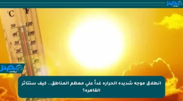 انطلاق موجة شديدة الحرارة غداً على معظم المناطق.. كيف ستتأثر القاهرة؟